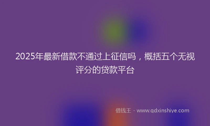 2025年最新借款不通过上征信吗，概括五个无视评分的贷款平台