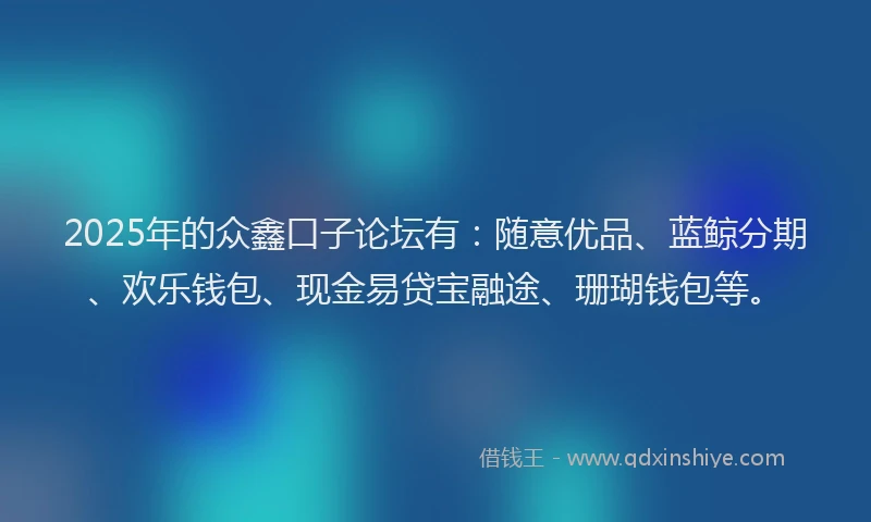 2025年的众鑫口子论坛有：随意优品、蓝鲸分期、欢乐钱包、现金易贷宝融途、珊瑚钱包等。