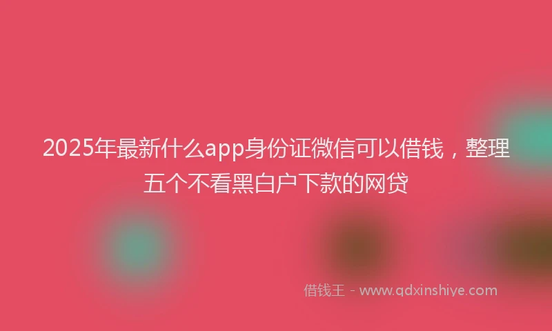 2025年最新什么app身份证微信可以借钱，整理五个不看黑白户下款的网贷