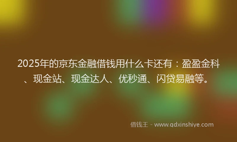 2025年的京东金融借钱用什么卡还有：盈盈金科、现金站、现金达人、优秒通、闪贷易融等。