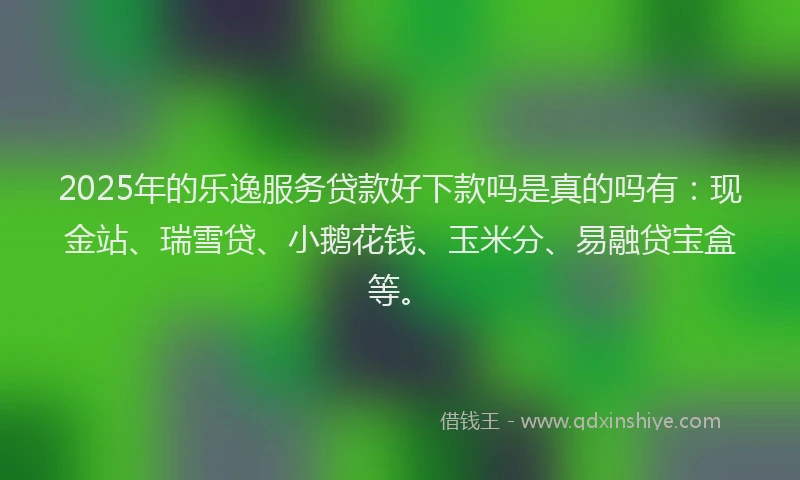 2025年的乐逸服务贷款好下款吗是真的吗有：现金站、瑞雪贷、小鹅花钱、玉米分、易融贷宝盒等。