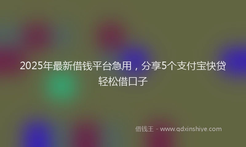 2025年最新借钱平台急用，分享5个支付宝快贷轻松借口子