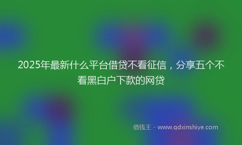2025年最新什么平台借贷不看征信，分享五个不看黑白户下款的网贷