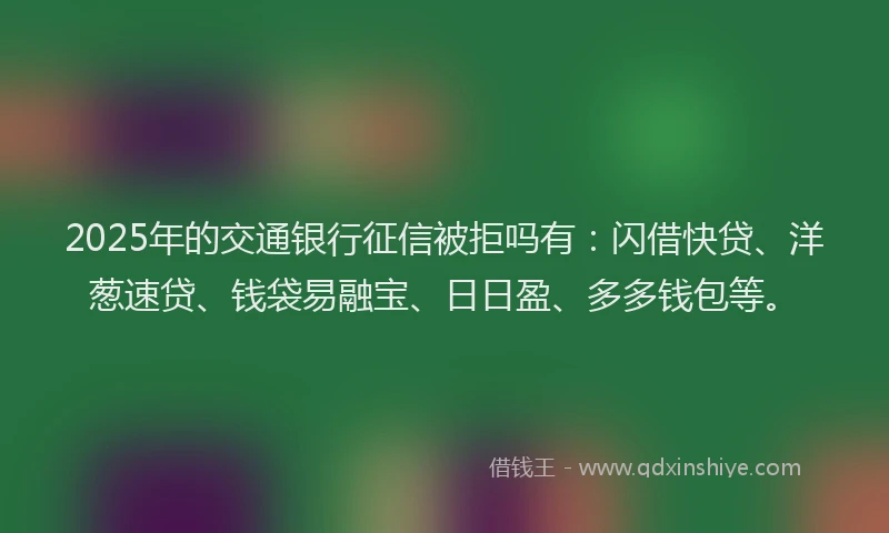 2025年的交通银行征信被拒吗有：闪借快贷、洋葱速贷、钱袋易融宝、日日盈、多多钱包等。