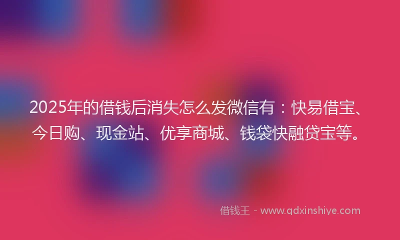 2025年的借钱后消失怎么发微信有：快易借宝、今日购、现金站、优享商城、钱袋快融贷宝等。