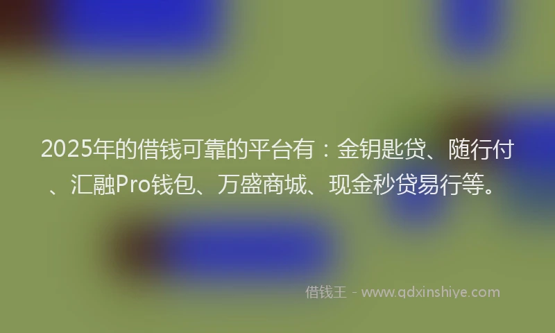 2025年的借钱可靠的平台有：金钥匙贷、随行付、汇融Pro钱包、万盛商城、现金秒贷易行等。