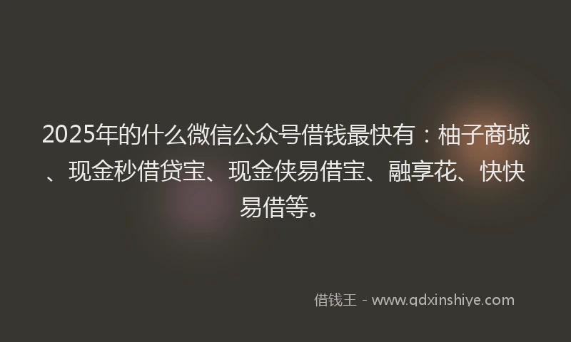 2025年的什么微信公众号借钱最快有：柚子商城、现金秒借贷宝、现金侠易借宝、融享花、快快易借等。