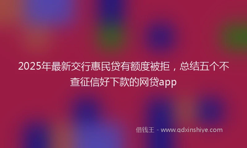 2025年最新交行惠民贷有额度被拒，总结五个不查征信好下款的网贷app
