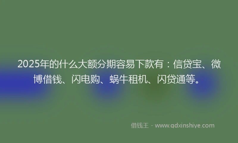 2025年的什么大额分期容易下款有：信贷宝、微博借钱、闪电购、蜗牛租机、闪贷通等。