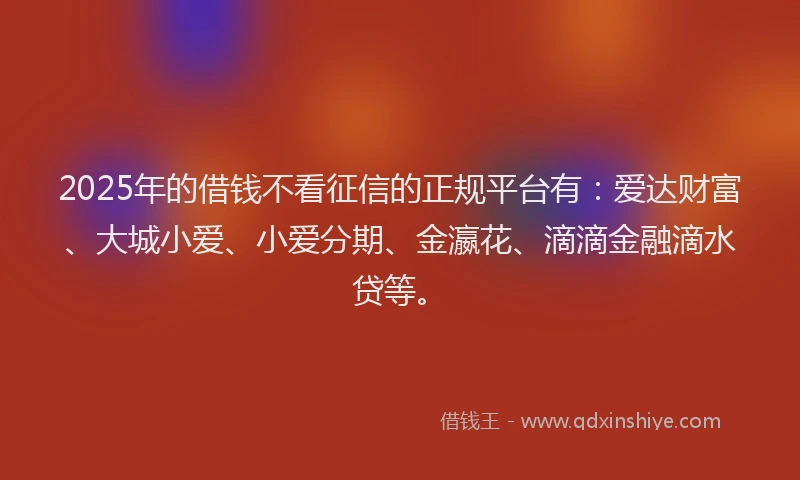 2025年的借钱不看征信的正规平台有：爱达财富、大城小爱、小爱分期、金瀛花、滴滴金融滴水贷等。