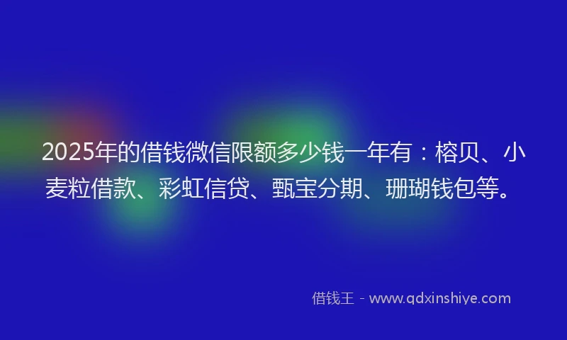 2025年的借钱微信限额多少钱一年有：榕贝、小麦粒借款、彩虹信贷、甄宝分期、珊瑚钱包等。