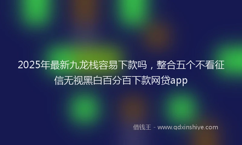 2025年最新九龙栈容易下款吗，整合五个不看征信无视黑白百分百下款网贷app