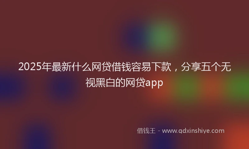 2025年最新什么网贷借钱容易下款，分享五个无视黑白的网贷app