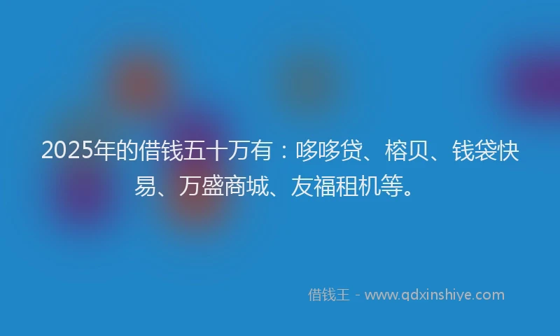 2025年的借钱五十万有：哆哆贷、榕贝、钱袋快易、万盛商城、友福租机等。