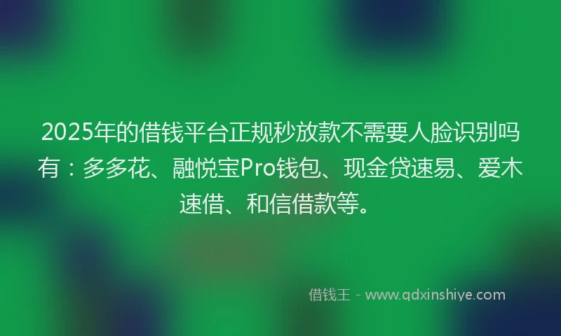 2025年的借钱平台正规秒放款不需要人脸识别吗有：多多花、融悦宝Pro钱包、现金贷速易、爱木速借、和信借款等。