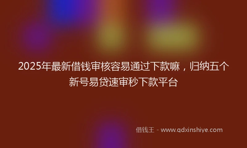 2025年最新借钱审核容易通过下款嘛，归纳五个新号易贷速审秒下款平台