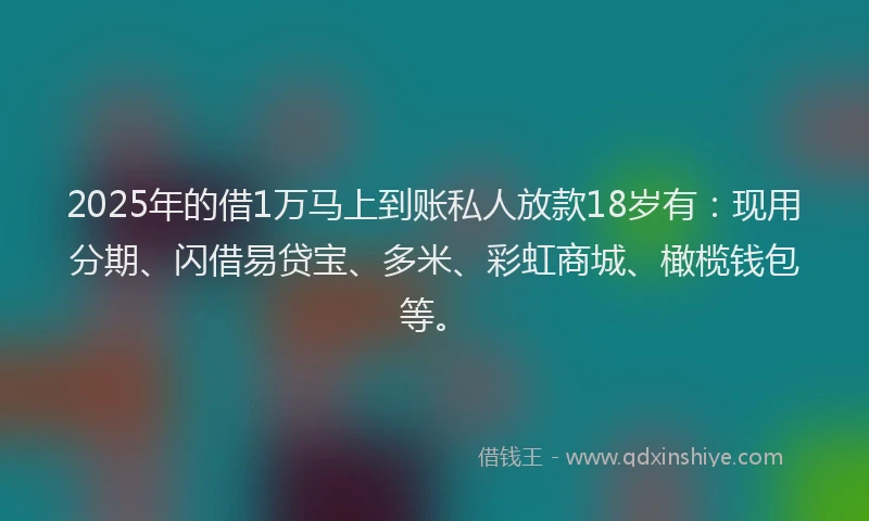2025年的借1万马上到账私人放款18岁有：现用分期、闪借易贷宝、多米、彩虹商城、橄榄钱包等。