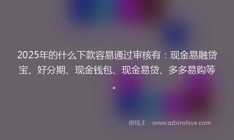 2025年的什么下款容易通过审核有：现金易融贷宝、好分期、现金钱包、现金易贷、多多易购等。