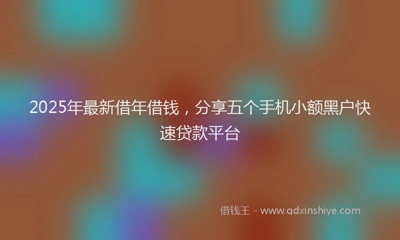 2025年最新借年借钱，分享五个手机小额黑户快速贷款平台
