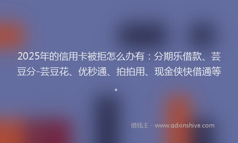 2025年的信用卡被拒怎么办有：分期乐借款、芸豆分-芸豆花、优秒通、拍拍用、现金侠快借通等。