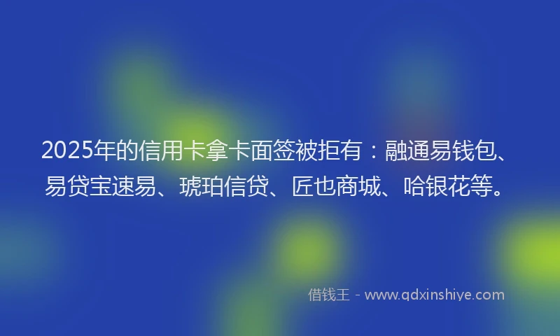 2025年的信用卡拿卡面签被拒有：融通易钱包、易贷宝速易、琥珀信贷、匠也商城、哈银花等。