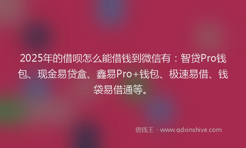 2025年的借呗怎么能借钱到微信有：智贷Pro钱包、现金易贷盒、鑫易Pro+钱包、极速易借、钱袋易借通等。