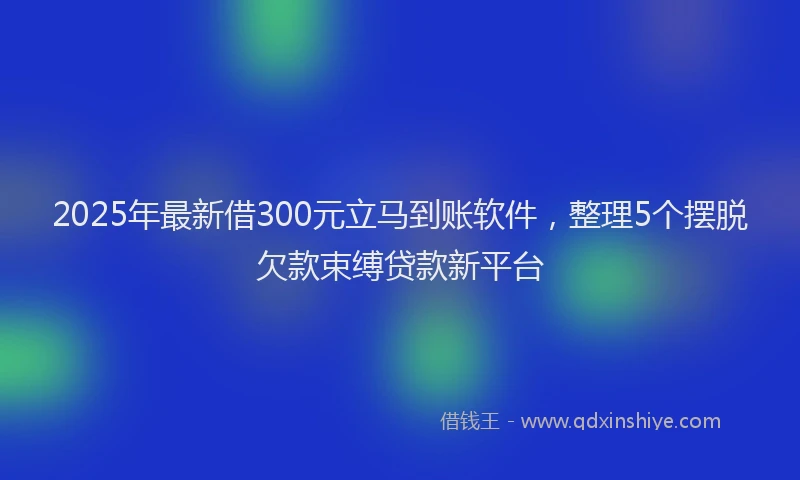 2025年最新借300元立马到账软件，整理5个摆脱欠款束缚贷款新平台