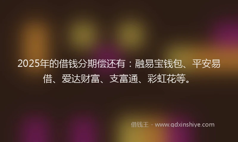 2025年的借钱分期偿还有：融易宝钱包、平安易借、爱达财富、支富通、彩虹花等。