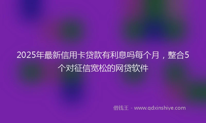 2025年最新信用卡贷款有利息吗每个月，整合5个对征信宽松的网贷软件
