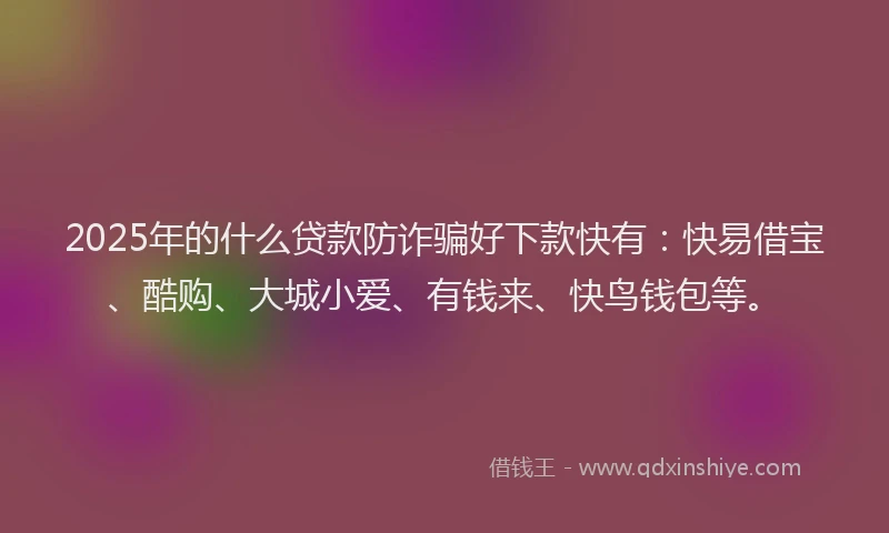 2025年的什么贷款防诈骗好下款快有：快易借宝、酷购、大城小爱、有钱来、快鸟钱包等。