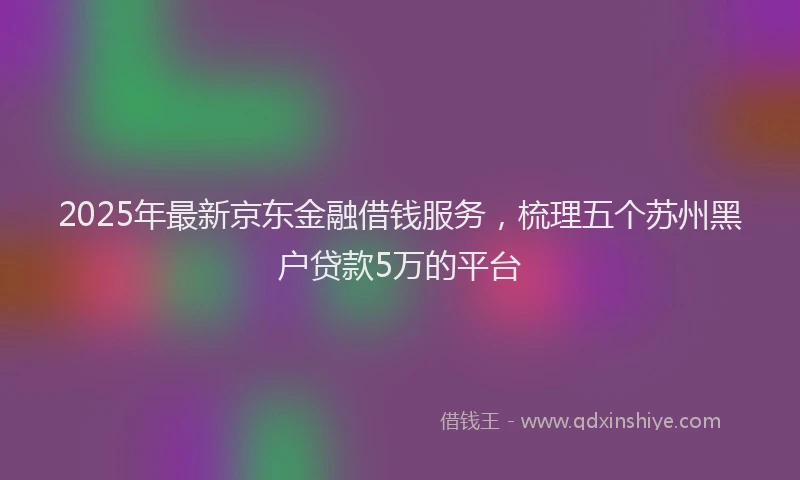 2025年最新京东金融借钱服务，梳理五个苏州黑户贷款5万的平台