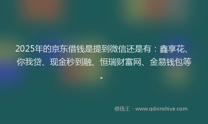 2025年的京东借钱是提到微信还是有：鑫享花、你我贷、现金秒到融、恒瑞财富网、金易钱包等。