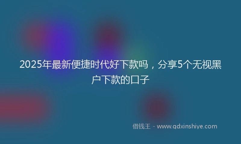 2025年最新便捷时代好下款吗，分享5个无视黑户下款的口子
