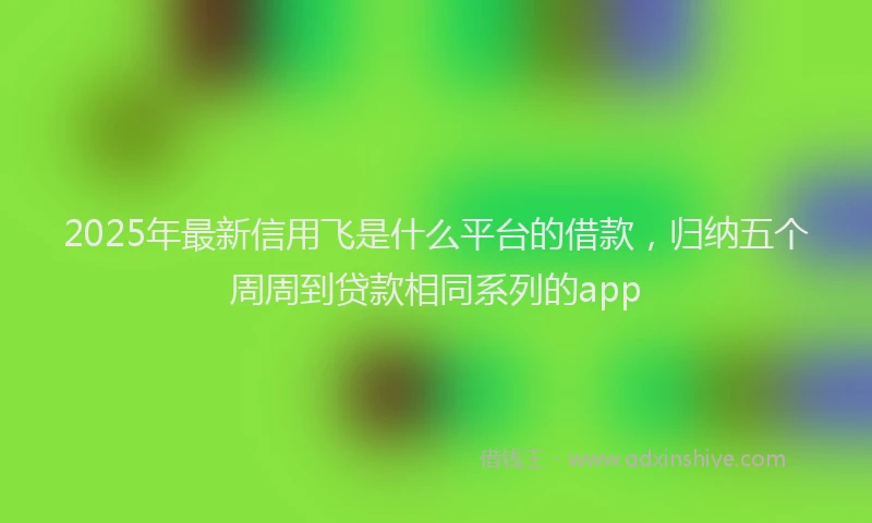 2025年最新信用飞是什么平台的借款，归纳五个周周到贷款相同系列的app