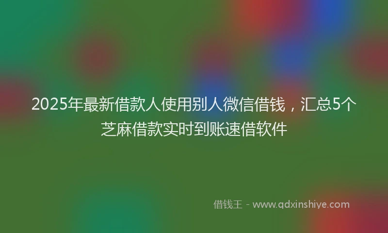 2025年最新借款人使用别人微信借钱，汇总5个芝麻借款实时到账速借软件