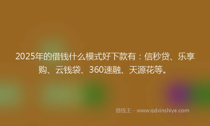 2025年的借钱什么模式好下款有：信秒贷、乐享购、云钱袋、360速融、天源花等。