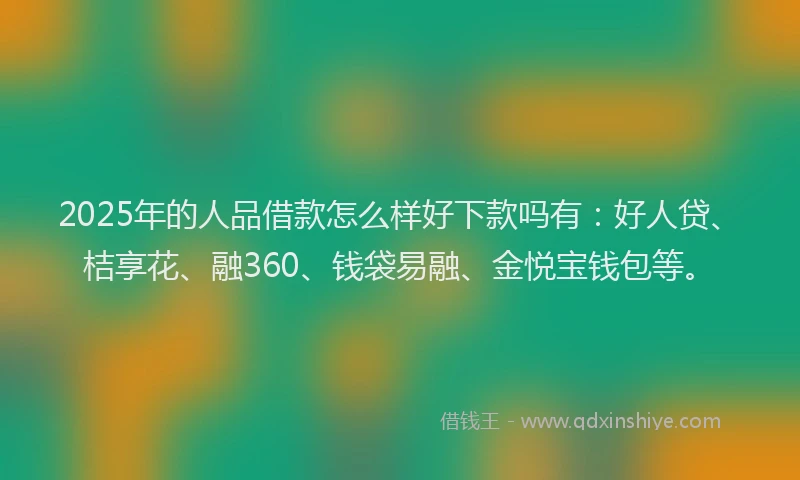 2025年的人品借款怎么样好下款吗有：好人贷、桔享花、融360、钱袋易融、金悦宝钱包等。