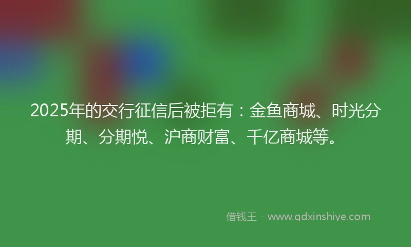 2025年的交行征信后被拒有：金鱼商城、时光分期、分期悦、沪商财富、千亿商城等。