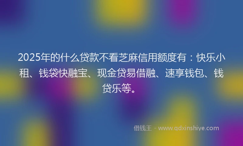 2025年的什么贷款不看芝麻信用额度有：快乐小租、钱袋快融宝、现金贷易借融、速享钱包、钱贷乐等。