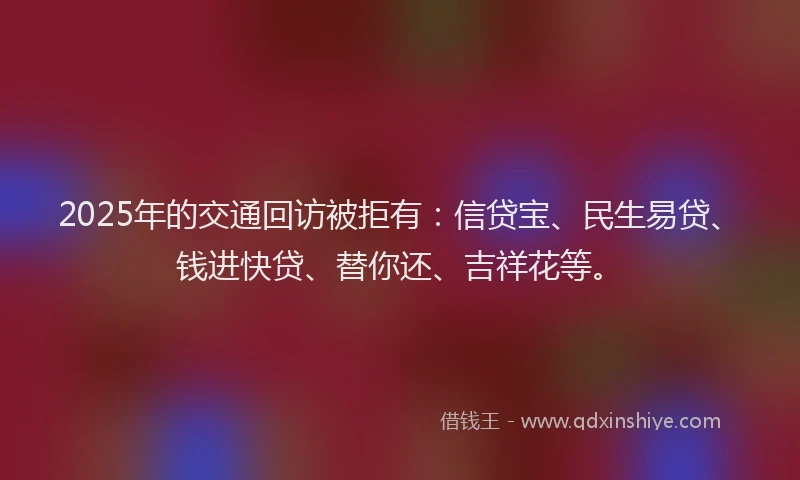 2025年的交通回访被拒有：信贷宝、民生易贷、钱进快贷、替你还、吉祥花等。