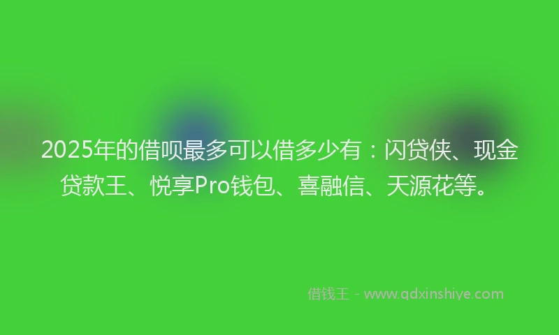 2025年的借呗最多可以借多少有：闪贷侠、现金贷款王、悦享Pro钱包、喜融信、天源花等。