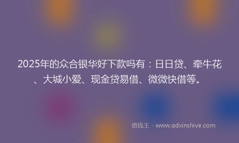 2025年的众合银华好下款吗有：日日贷、牵牛花、大城小爱、现金贷易借、微微快借等。