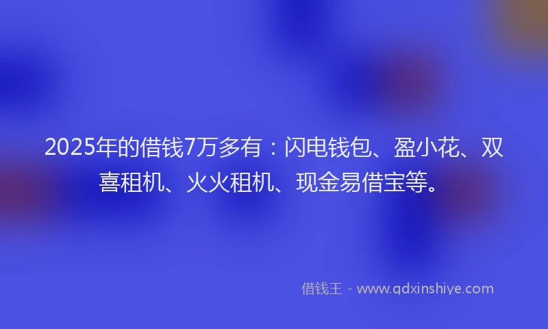 2025年的借钱7万多有：闪电钱包、盈小花、双喜租机、火火租机、现金易借宝等。