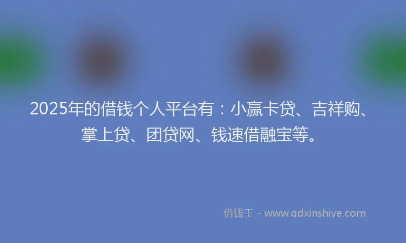 2025年的借钱个人平台有：小赢卡贷、吉祥购、掌上贷、团贷网、钱速借融宝等。