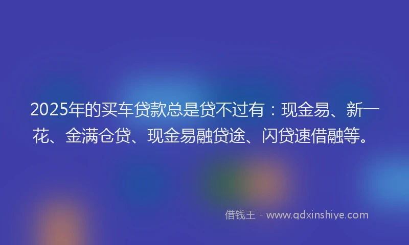 2025年的买车贷款总是贷不过有：现金易、新一花、金满仓贷、现金易融贷途、闪贷速借融等。