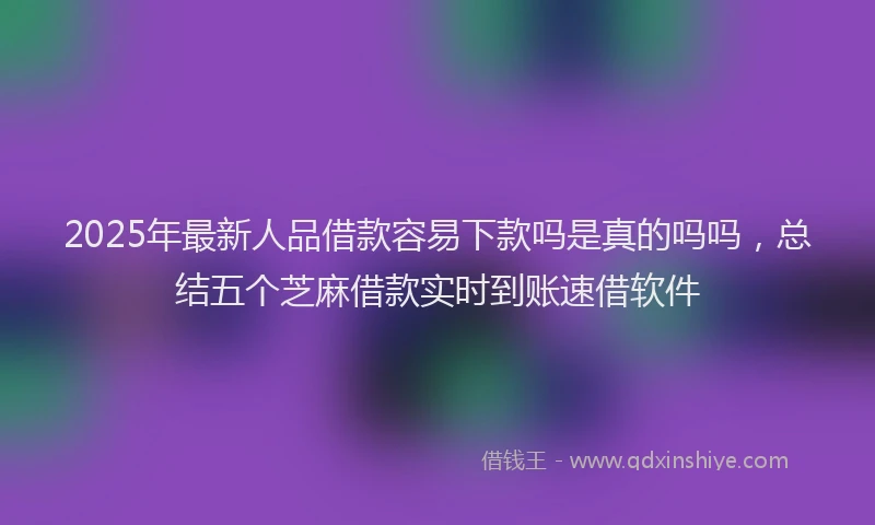 2025年最新人品借款容易下款吗是真的吗吗，总结五个芝麻借款实时到账速借软件