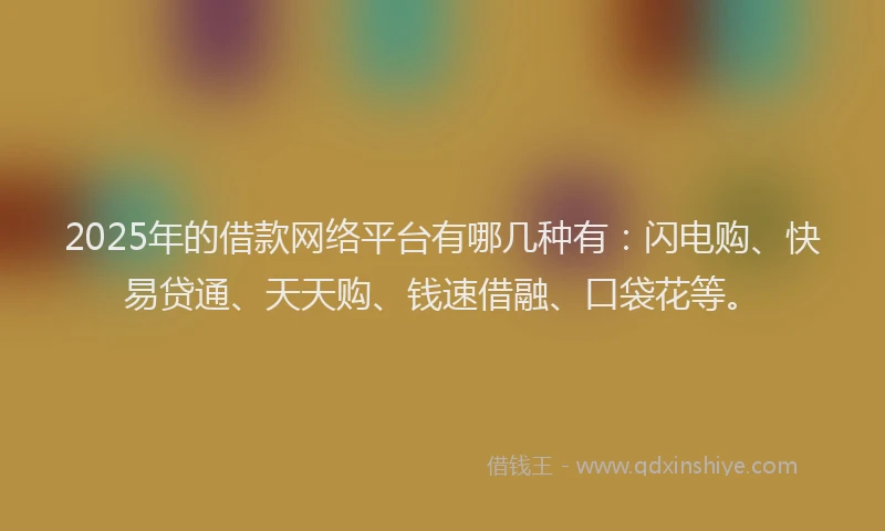 2025年的借款网络平台有哪几种有：闪电购、快易贷通、天天购、钱速借融、口袋花等。