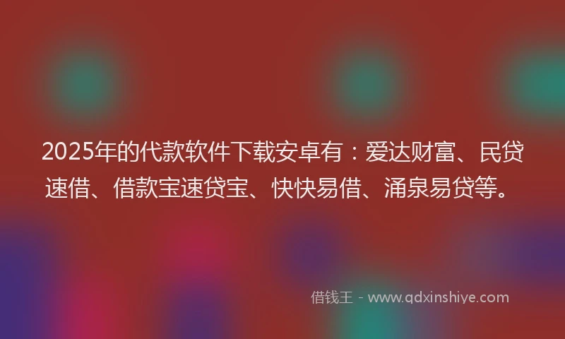 2025年的代款软件下载安卓有：爱达财富、民贷速借、借款宝速贷宝、快快易借、涌泉易贷等。