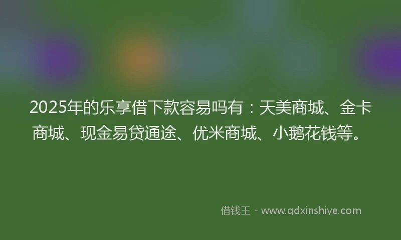 2025年的乐享借下款容易吗有：天美商城、金卡商城、现金易贷通途、优米商城、小鹅花钱等。