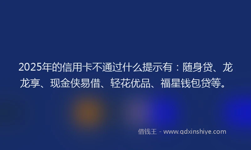 2025年的信用卡不通过什么提示有：随身贷、龙龙享、现金侠易借、轻花优品、福星钱包贷等。
